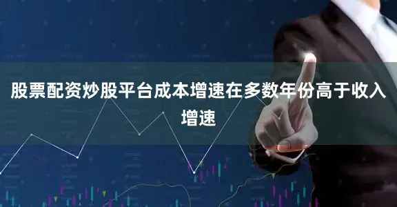 股票配资炒股平台成本增速在多数年份高于收入增速